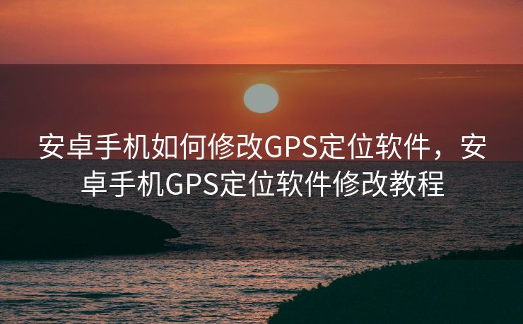 安卓手机如何修改GPS定位软件，安卓手机GPS定位软件修改教程