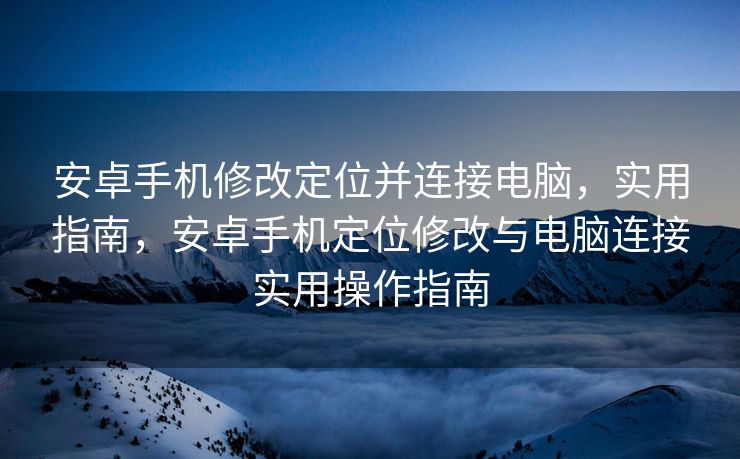 安卓手机修改定位并连接电脑，实用指南，安卓手机定位修改与电脑连接实用操作指南