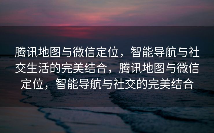 腾讯地图与微信定位，智能导航与社交生活的完美结合，腾讯地图与微信定位，智能导航与社交的完美结合