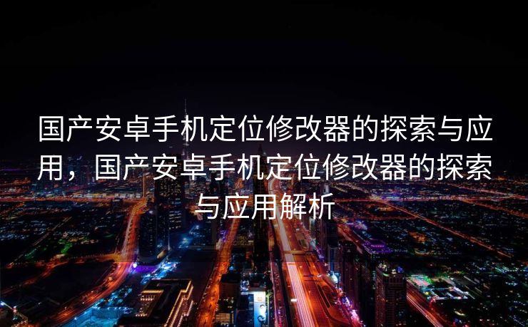 国产安卓手机定位修改器的探索与应用，国产安卓手机定位修改器的探索与应用解析
