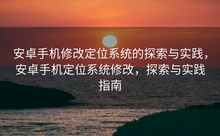 安卓手机修改定位系统的探索与实践，安卓手机定位系统修改，探索与实践指南