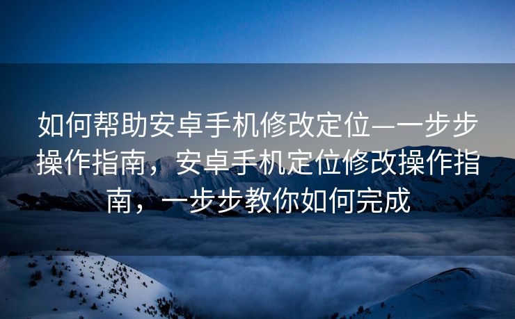如何帮助安卓手机修改定位—一步步操作指南，安卓手机定位修改操作指南，一步步教你如何完成
