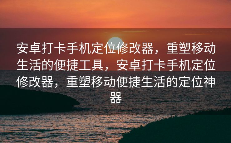 安卓打卡手机定位修改器，重塑移动生活的便捷工具，安卓打卡手机定位修改器，重塑移动便捷生活的定位神器