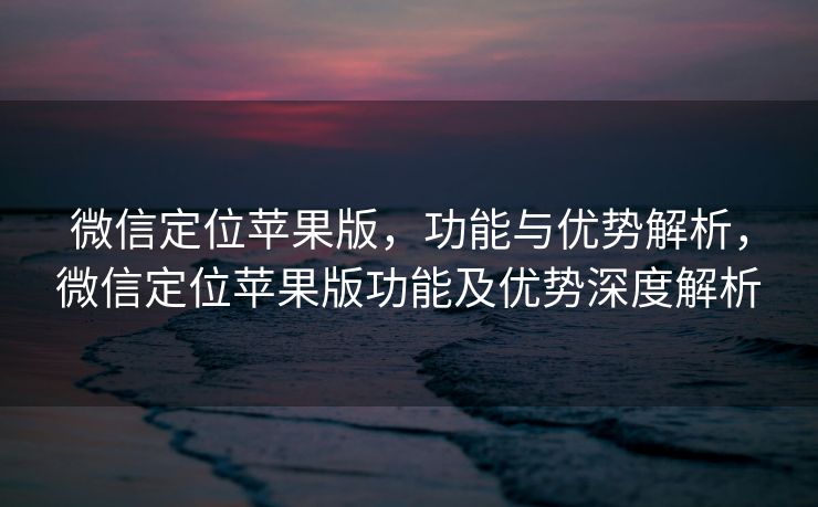 微信定位苹果版，功能与优势解析，微信定位苹果版功能及优势深度解析