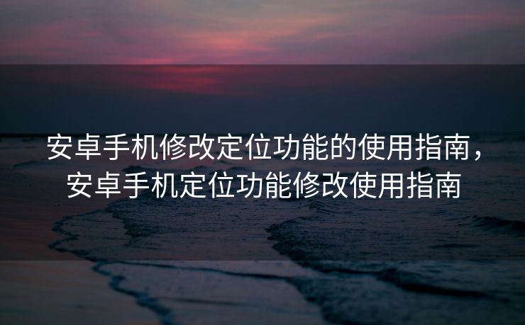 安卓手机修改定位功能的使用指南，安卓手机定位功能修改使用指南
