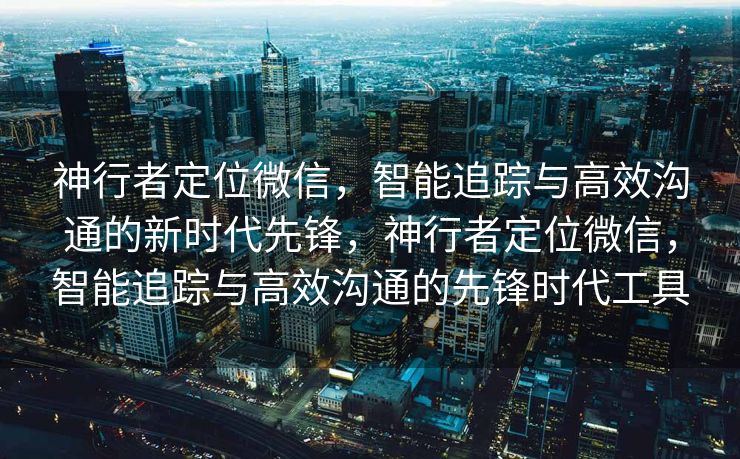 神行者定位微信，智能追踪与高效沟通的新时代先锋，神行者定位微信，智能追踪与高效沟通的先锋时代工具