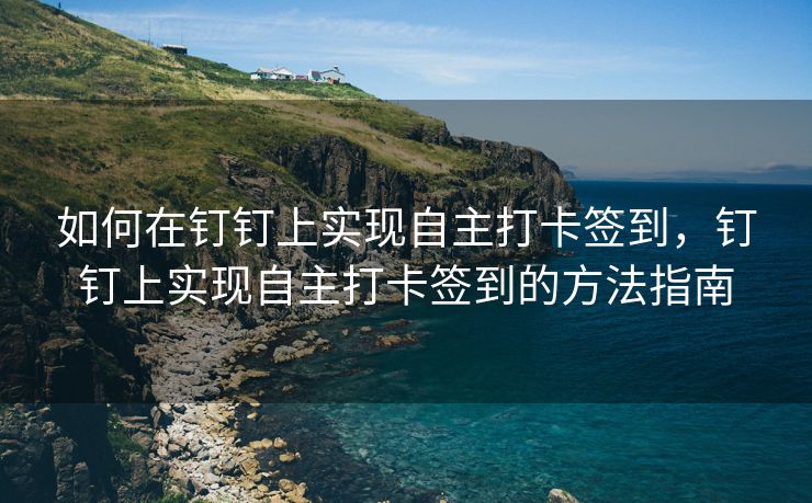如何在钉钉上实现自主打卡签到，钉钉上实现自主打卡签到的方法指南