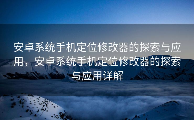 安卓系统手机定位修改器的探索与应用，安卓系统手机定位修改器的探索与应用详解