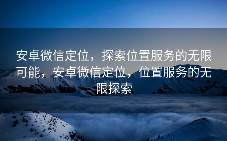 安卓微信定位，探索位置服务的无限可能，安卓微信定位，位置服务的无限探索