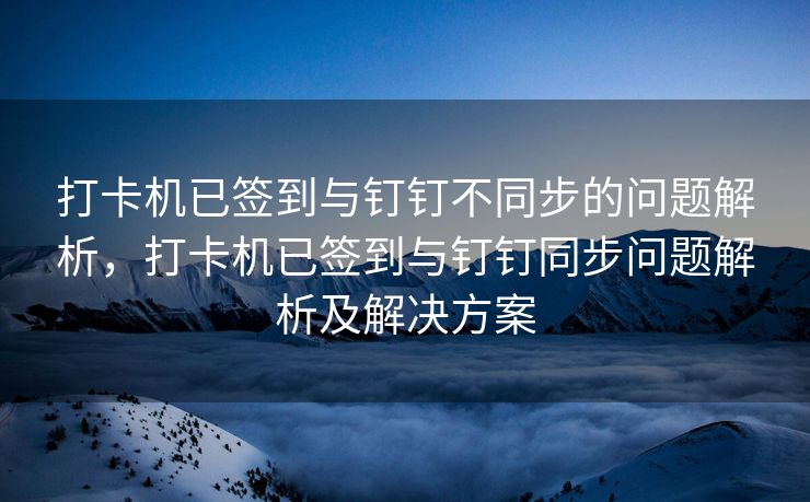 打卡机已签到与钉钉不同步的问题解析，打卡机已签到与钉钉同步问题解析及解决方案