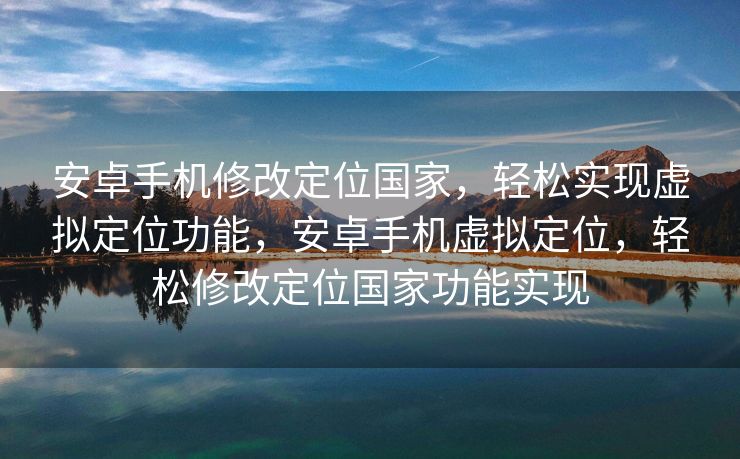 安卓手机修改定位国家，轻松实现虚拟定位功能，安卓手机虚拟定位，轻松修改定位国家功能实现