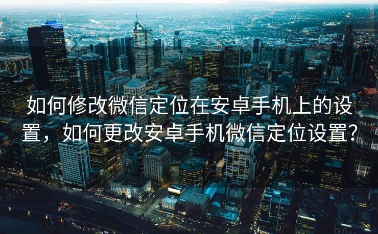 如何修改微信定位在安卓手机上的设置，如何更改安卓手机微信定位设置？