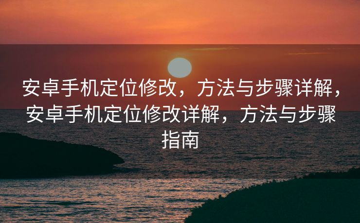 安卓手机定位修改，方法与步骤详解，安卓手机定位修改详解，方法与步骤指南