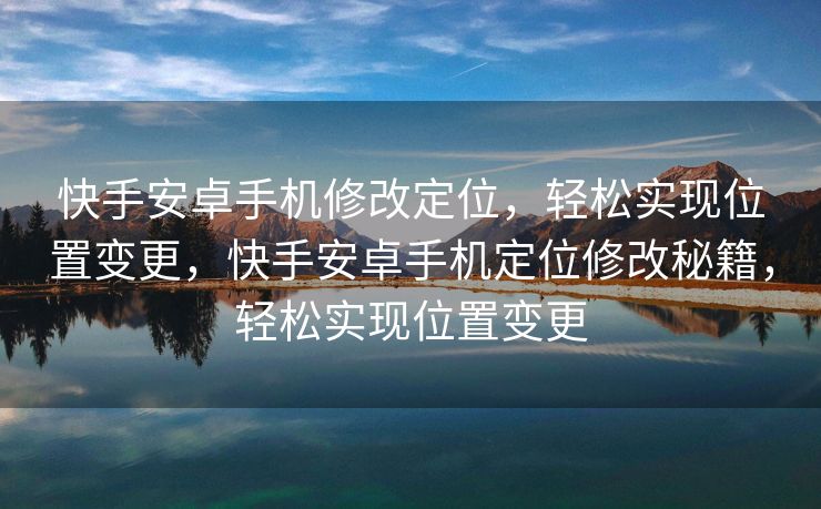 快手安卓手机修改定位，轻松实现位置变更，快手安卓手机定位修改秘籍，轻松实现位置变更
