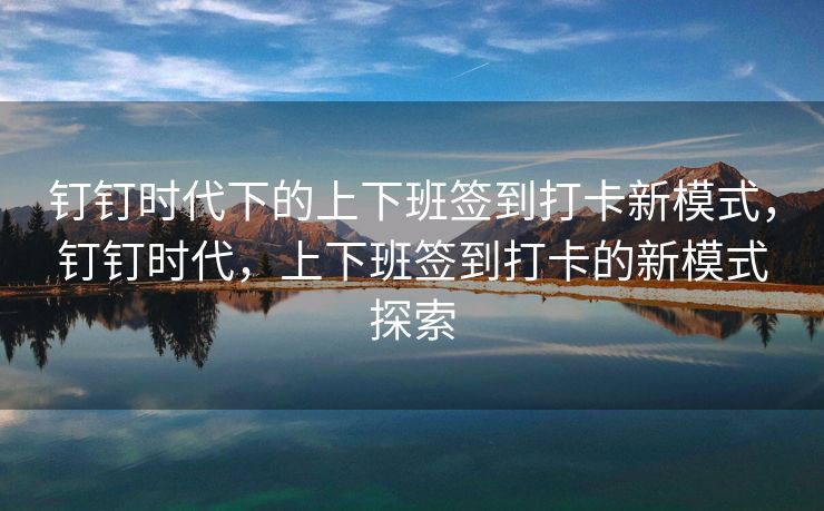 钉钉时代下的上下班签到打卡新模式，钉钉时代，上下班签到打卡的新模式探索