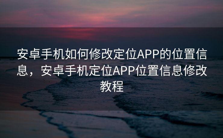 安卓手机如何修改定位APP的位置信息，安卓手机定位APP位置信息修改教程