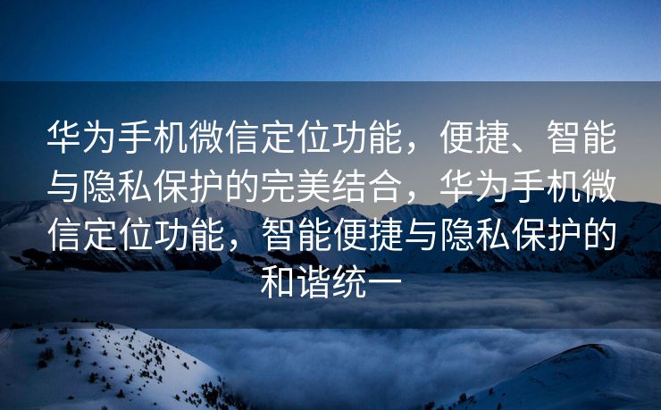 华为手机微信定位功能，便捷、智能与隐私保护的完美结合，华为手机微信定位功能，智能便捷与隐私保护的和谐统一