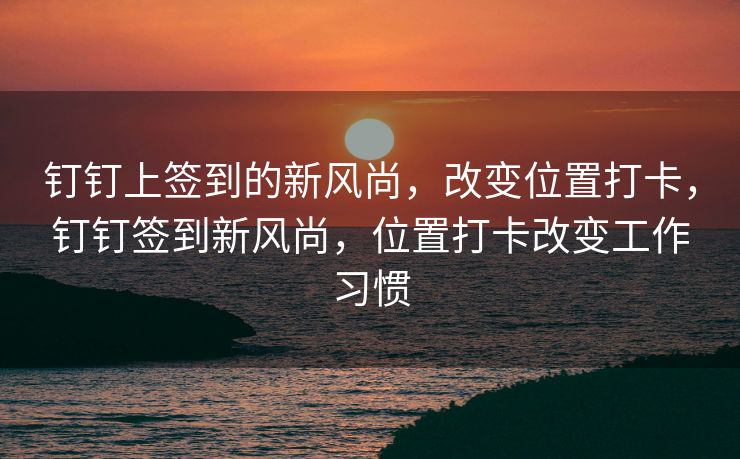 钉钉上签到的新风尚，改变位置打卡，钉钉签到新风尚，位置打卡改变工作习惯