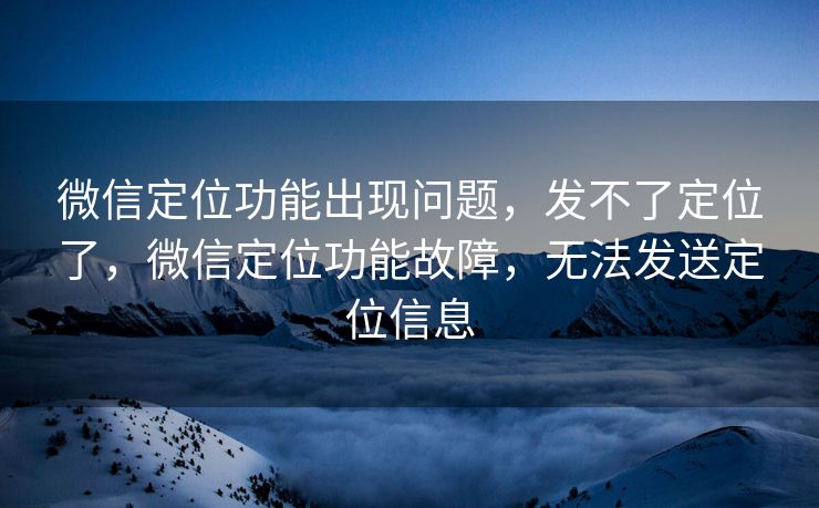 微信定位功能出现问题，发不了定位了，微信定位功能故障，无法发送定位信息