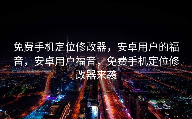 免费手机定位修改器，安卓用户的福音，安卓用户福音，免费手机定位修改器来袭