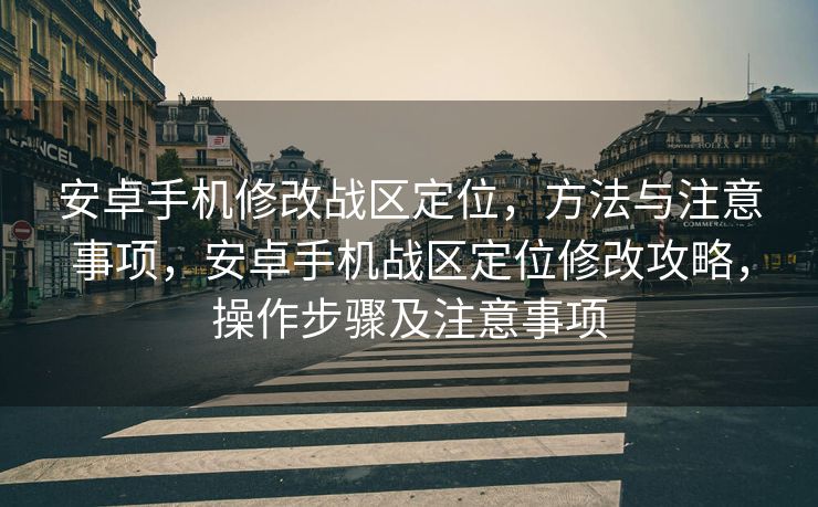 安卓手机修改战区定位，方法与注意事项，安卓手机战区定位修改攻略，操作步骤及注意事项