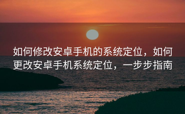 如何修改安卓手机的系统定位，如何更改安卓手机系统定位，一步步指南