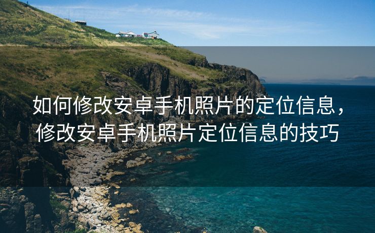 如何修改安卓手机照片的定位信息，修改安卓手机照片定位信息的技巧