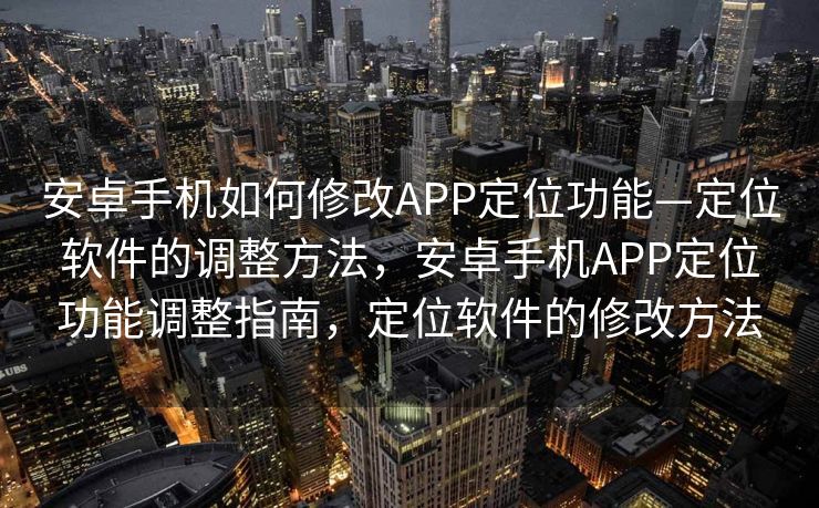 安卓手机如何修改APP定位功能—定位软件的调整方法，安卓手机APP定位功能调整指南，定位软件的修改方法