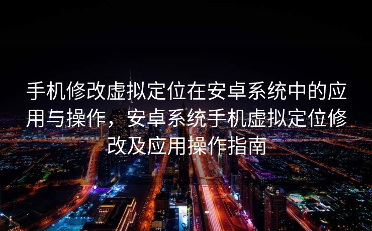 手机修改虚拟定位在安卓系统中的应用与操作，安卓系统手机虚拟定位修改及应用操作指南