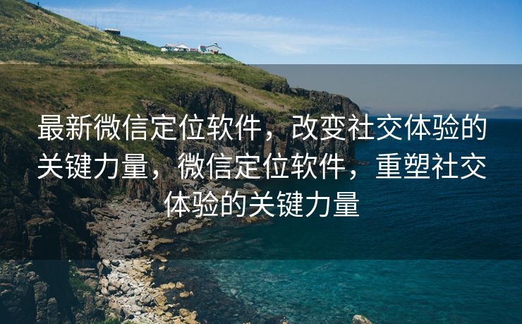 最新微信定位软件，改变社交体验的关键力量，微信定位软件，重塑社交体验的关键力量