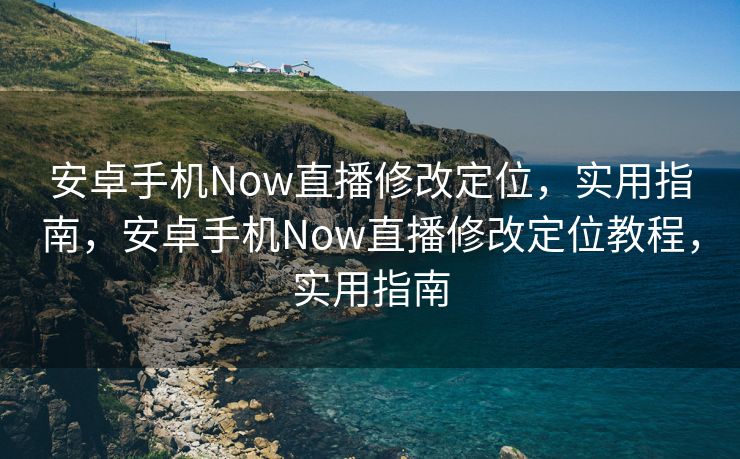 安卓手机Now直播修改定位，实用指南，安卓手机Now直播修改定位教程，实用指南