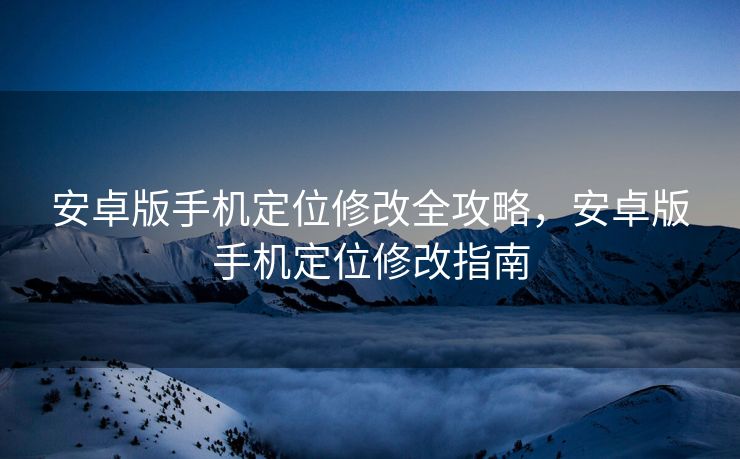 安卓版手机定位修改全攻略，安卓版手机定位修改指南