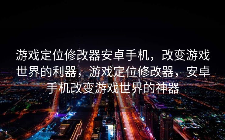游戏定位修改器安卓手机，改变游戏世界的利器，游戏定位修改器，安卓手机改变游戏世界的神器