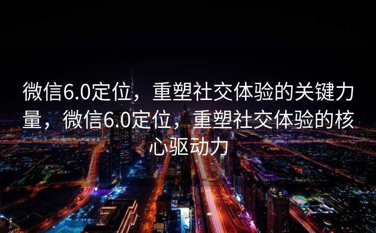 微信6.0定位，重塑社交体验的关键力量，微信6.0定位，重塑社交体验的核心驱动力