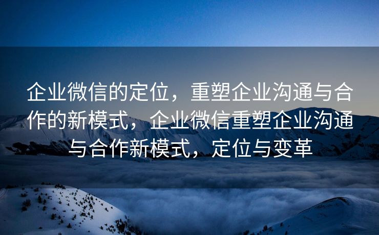企业微信的定位，重塑企业沟通与合作的新模式，企业微信重塑企业沟通与合作新模式，定位与变革