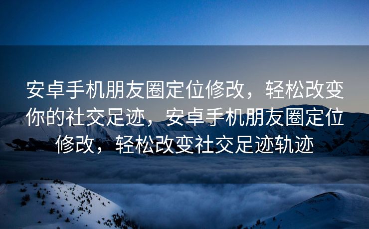 安卓手机朋友圈定位修改，轻松改变你的社交足迹，安卓手机朋友圈定位修改，轻松改变社交足迹轨迹
