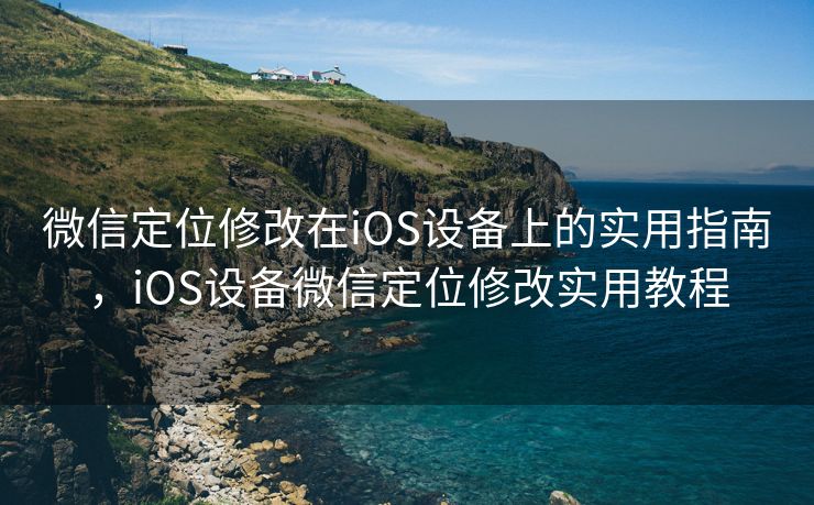 微信定位修改在iOS设备上的实用指南，iOS设备微信定位修改实用教程