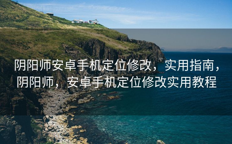 阴阳师安卓手机定位修改，实用指南，阴阳师，安卓手机定位修改实用教程