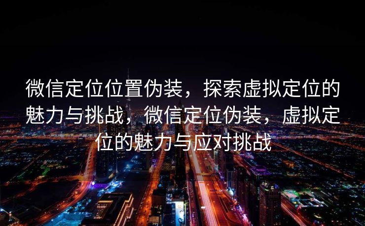 微信定位位置伪装，探索虚拟定位的魅力与挑战，微信定位伪装，虚拟定位的魅力与应对挑战