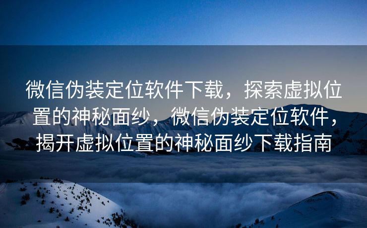 微信伪装定位软件下载，探索虚拟位置的神秘面纱，微信伪装定位软件，揭开虚拟位置的神秘面纱下载指南