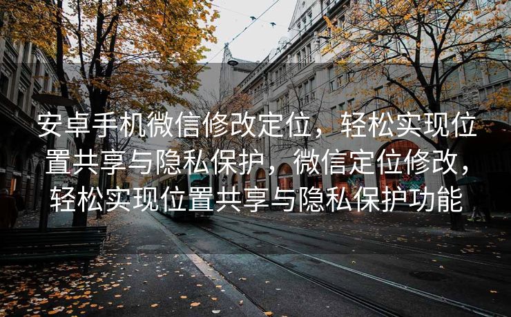 安卓手机微信修改定位，轻松实现位置共享与隐私保护，微信定位修改，轻松实现位置共享与隐私保护功能