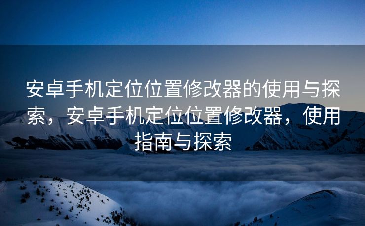 安卓手机定位位置修改器的使用与探索，安卓手机定位位置修改器，使用指南与探索