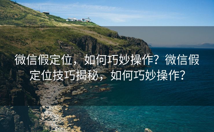 微信假定位，如何巧妙操作？微信假定位技巧揭秘，如何巧妙操作？