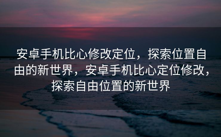 安卓手机比心修改定位，探索位置自由的新世界，安卓手机比心定位修改，探索自由位置的新世界