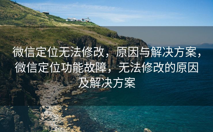 微信定位无法修改，原因与解决方案，微信定位功能故障，无法修改的原因及解决方案