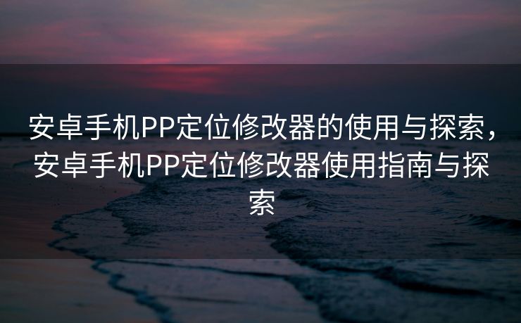 安卓手机PP定位修改器的使用与探索，安卓手机PP定位修改器使用指南与探索