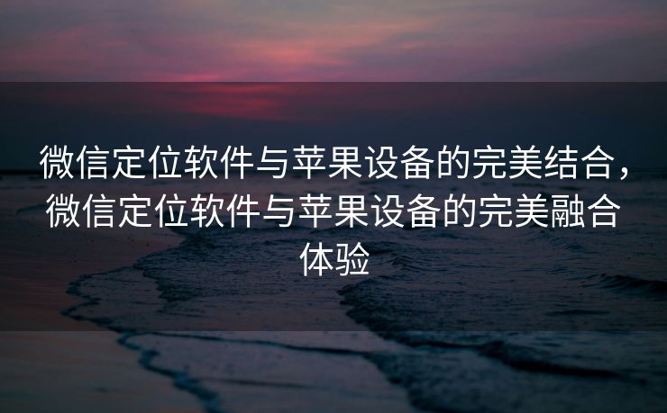 微信定位软件与苹果设备的完美结合，微信定位软件与苹果设备的完美融合体验