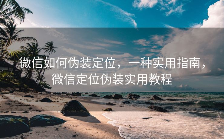 微信如何伪装定位，一种实用指南，微信定位伪装实用教程