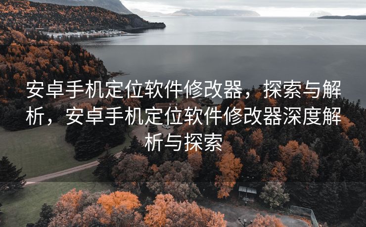安卓手机定位软件修改器，探索与解析，安卓手机定位软件修改器深度解析与探索