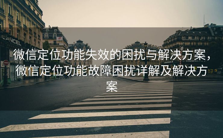 微信定位功能失效的困扰与解决方案，微信定位功能故障困扰详解及解决方案